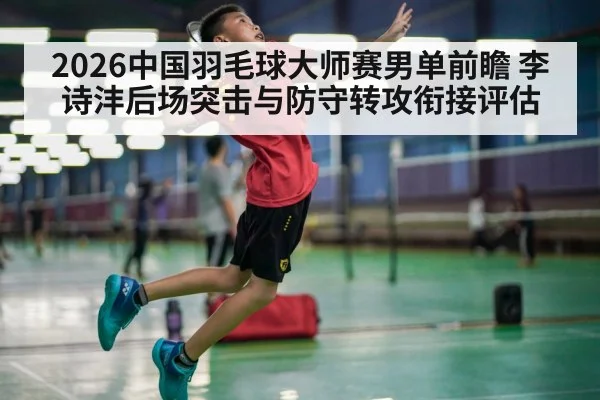 2026中国羽毛球大师赛男单前瞻 李诗沣后场突击与防守转攻衔接评估